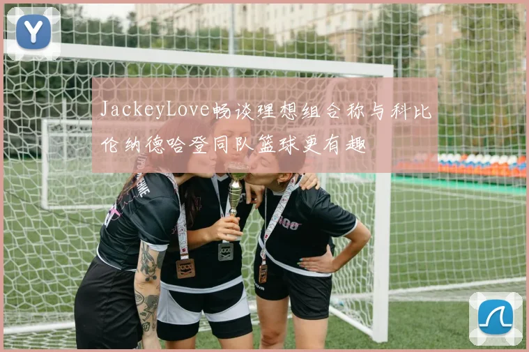 JackeyLove畅谈理想组合称与科比伦纳德哈登同队篮球更有趣