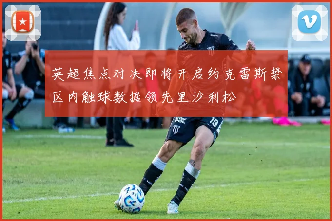 英超焦点对决即将开启约克雷斯禁区内触球数据领先里沙利松