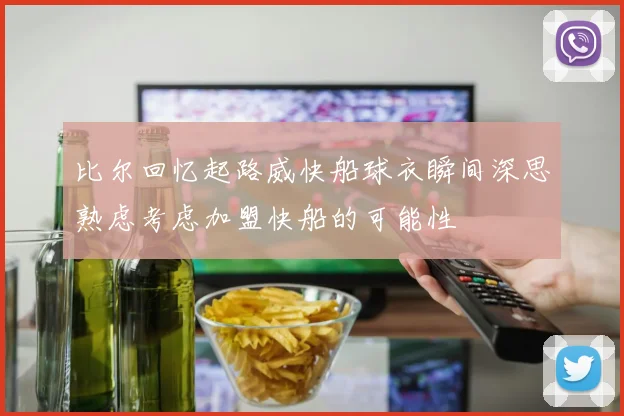 比尔回忆起路威快船球衣瞬间深思熟虑考虑加盟快船的可能性