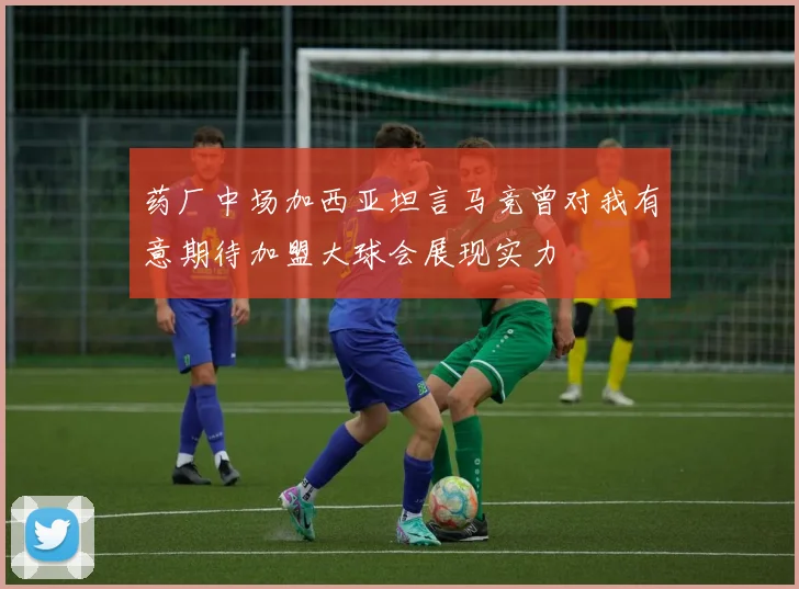 药厂中场加西亚坦言马竞曾对我有意期待加盟大球会展现实力