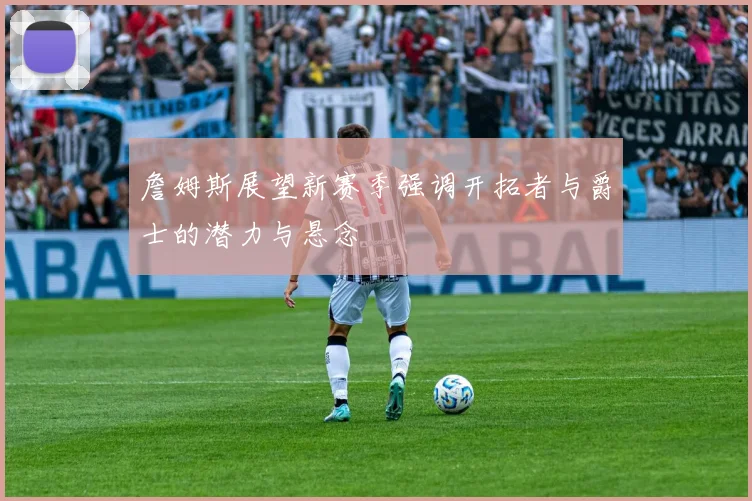 詹姆斯展望新赛季强调开拓者与爵士的潜力与悬念