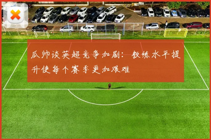 瓜帅谈英超竞争加剧：教练水平提升使每个赛季更加艰难