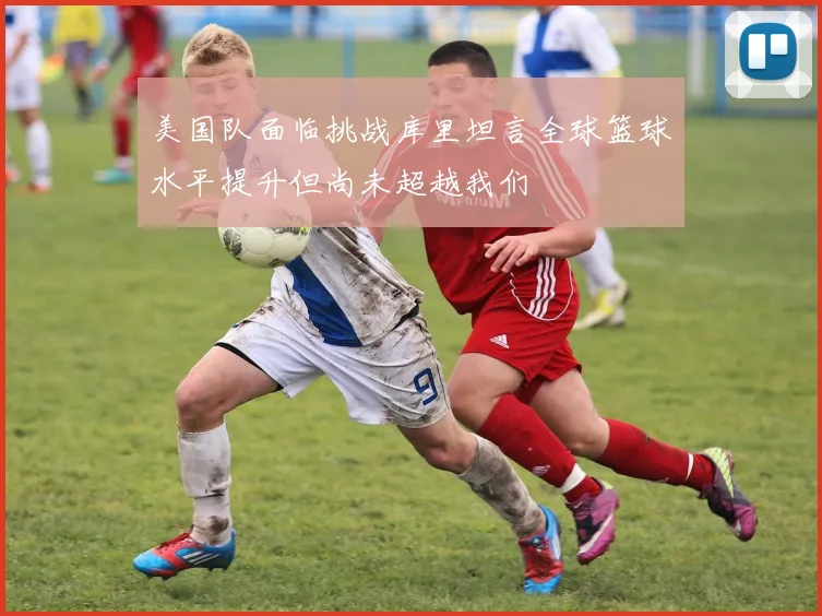 美国队面临挑战库里坦言全球篮球水平提升但尚未超越我们