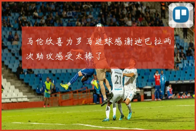 马伦欣喜为罗马进球感谢迪巴拉两次助攻感受太棒了