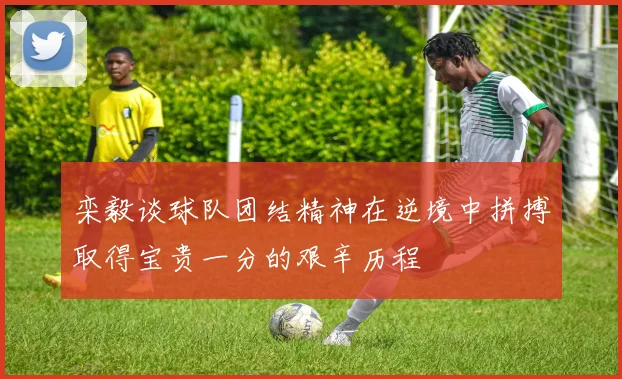 栾毅谈球队团结精神在逆境中拼搏取得宝贵一分的艰辛历程