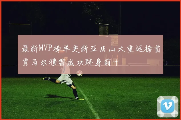 最新MVP榜单更新亚历山大重返榜首贾马尔穆雷成功跻身前十