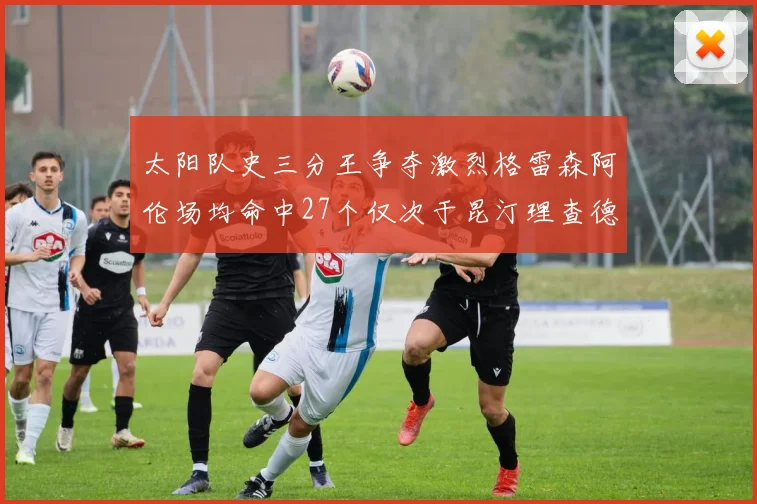 太阳队史三分王争夺激烈格雷森阿伦场均命中27个仅次于昆汀理查德森