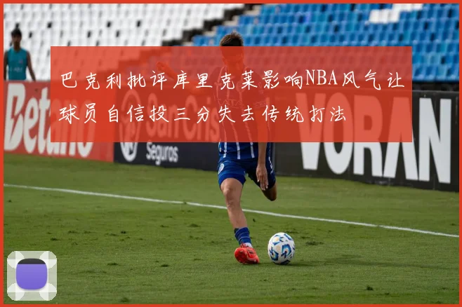 巴克利批评库里克莱影响NBA风气让球员自信投三分失去传统打法