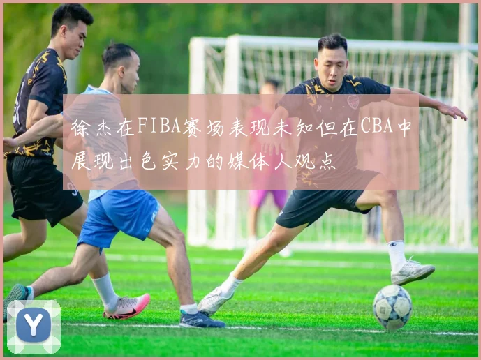 徐杰在FIBA赛场表现未知但在CBA中展现出色实力的媒体人观点