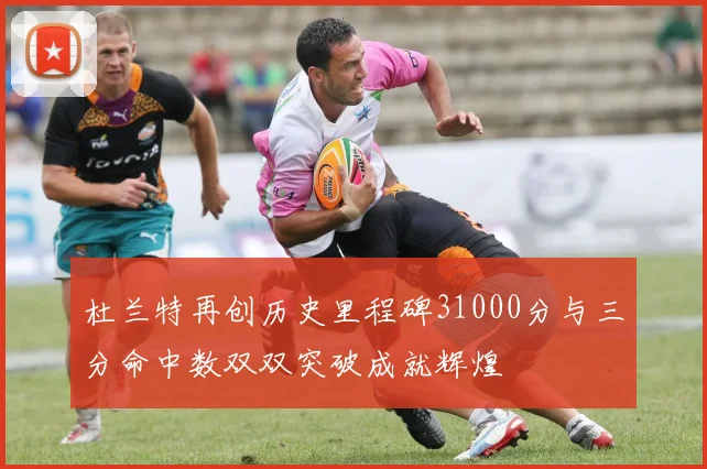 杜兰特再创历史里程碑31000分与三分命中数双双突破成就辉煌