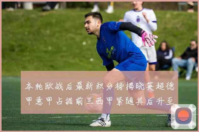 本轮欧战后最新积分榜揭晓英超德甲意甲占据前三西甲紧随其后升至第四