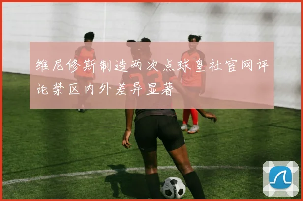 维尼修斯制造两次点球皇社官网评论禁区内外差异显著