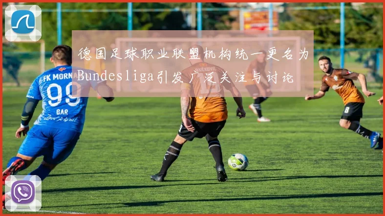 德国足球职业联盟机构统一更名为Bundesliga引发广泛关注与讨论