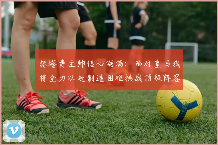 赫塔费主帅信心满满：面对皇马我将全力以赴制造困难挑战顶级阵容