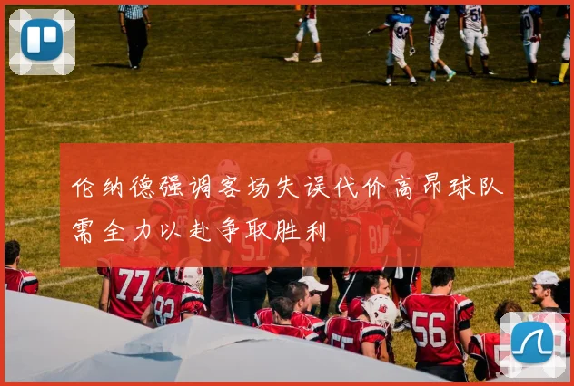 伦纳德强调客场失误代价高昂球队需全力以赴争取胜利
