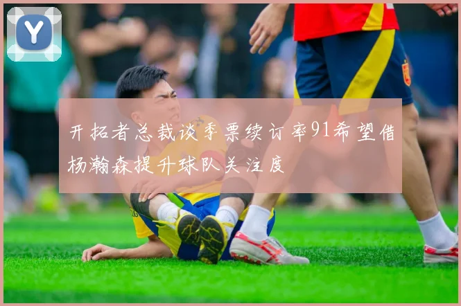 开拓者总裁谈季票续订率91希望借杨瀚森提升球队关注度