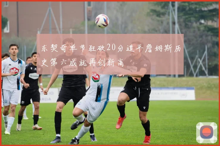 东契奇单节狂砍20分追平詹姆斯历史第六成就再创新高