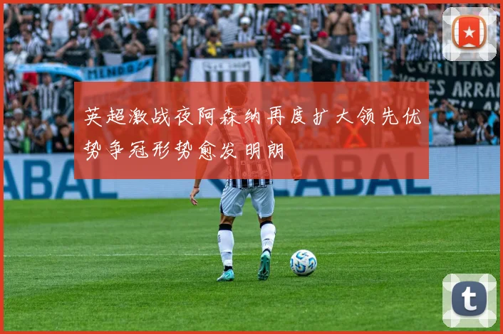 英超激战夜阿森纳再度扩大领先优势争冠形势愈发明朗