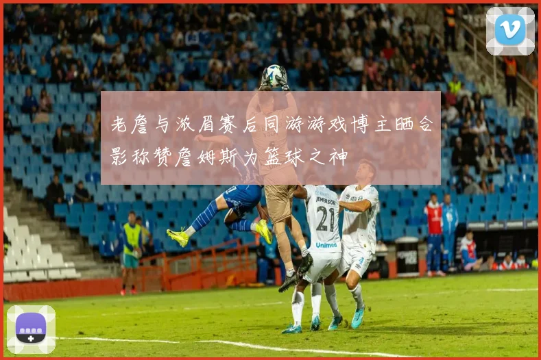 老詹与浓眉赛后同游游戏博主晒合影称赞詹姆斯为篮球之神
