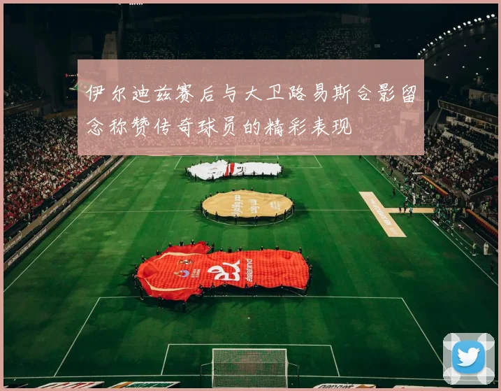 伊尔迪兹赛后与大卫路易斯合影留念称赞传奇球员的精彩表现