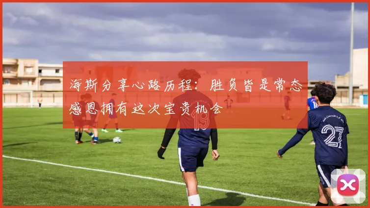 海斯分享心路历程：胜负皆是常态感恩拥有这次宝贵机会
