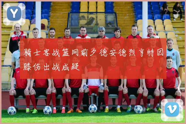 骑士客战篮网前夕德安德烈亨特因膝伤出战成疑