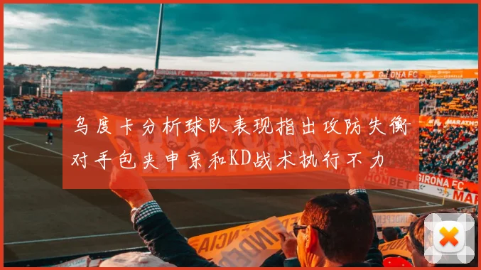 乌度卡分析球队表现指出攻防失衡对手包夹申京和KD战术执行不力