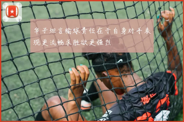 华子坦言输球责任在于自身对手表现更流畅求胜欲更强烈