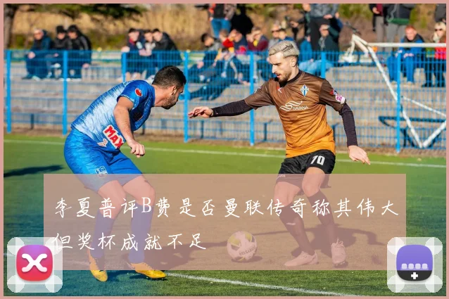 李夏普评B费是否曼联传奇称其伟大但奖杯成就不足