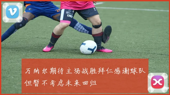 万纳尔期待主场战胜拜仁感谢球队但暂不考虑未来回归