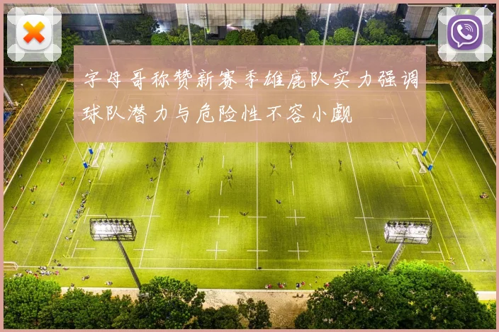 字母哥称赞新赛季雄鹿队实力强调球队潜力与危险性不容小觑