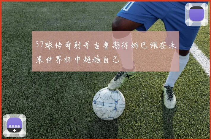 57球传奇射手吉鲁期待姆巴佩在未来世界杯中超越自己