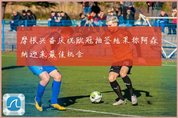摩根兴奋庆祝欧冠抽签结果称阿森纳迎来最佳机会
