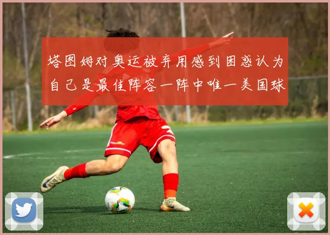 塔图姆对奥运被弃用感到困惑认为自己是最佳阵容一阵中唯一美国球员