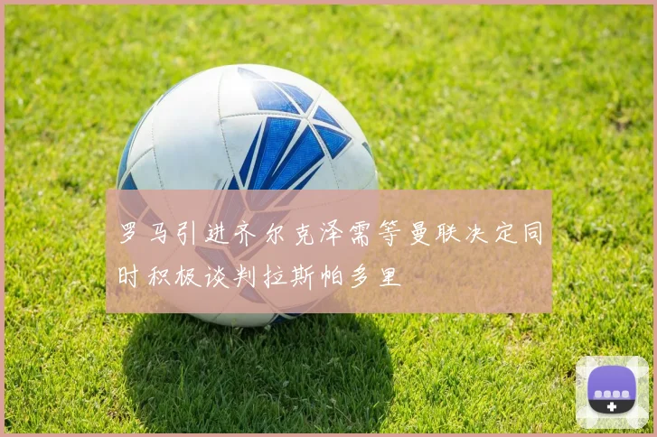 罗马引进齐尔克泽需等曼联决定同时积极谈判拉斯帕多里