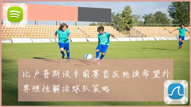 比卢普斯谈季前赛首发轮换希望外界理性解读球队策略