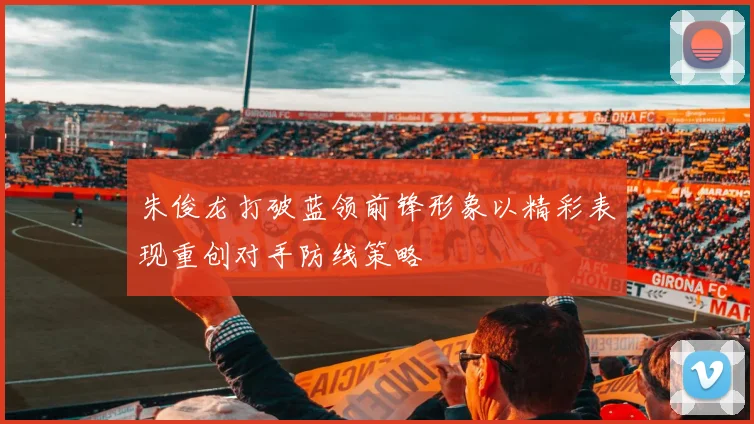 朱俊龙打破蓝领前锋形象以精彩表现重创对手防线策略