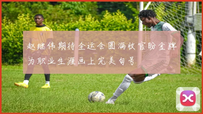 赵继伟期待全运会圆满收官盼金牌为职业生涯画上完美句号