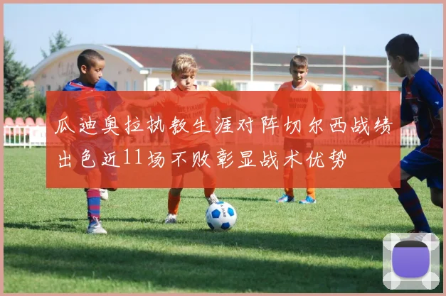瓜迪奥拉执教生涯对阵切尔西战绩出色近11场不败彰显战术优势