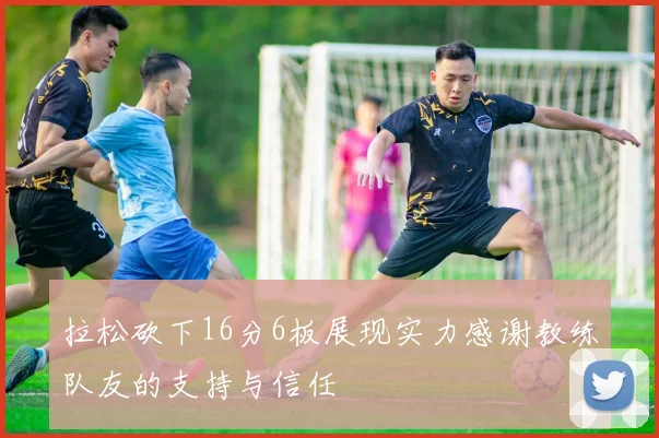 拉松砍下16分6板展现实力感谢教练队友的支持与信任