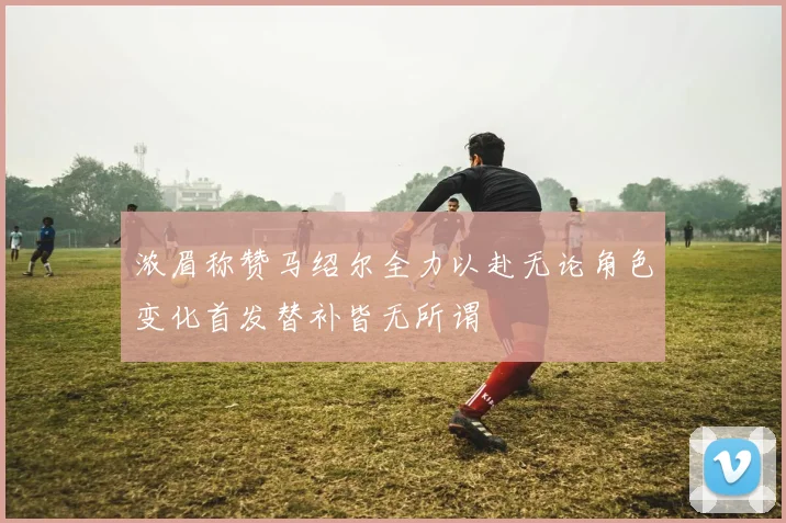 浓眉称赞马绍尔全力以赴无论角色变化首发替补皆无所谓