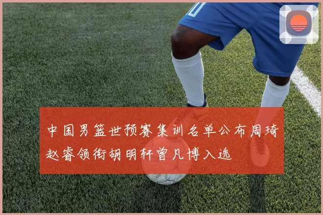 中国男篮世预赛集训名单公布周琦赵睿领衔胡明轩曾凡博入选