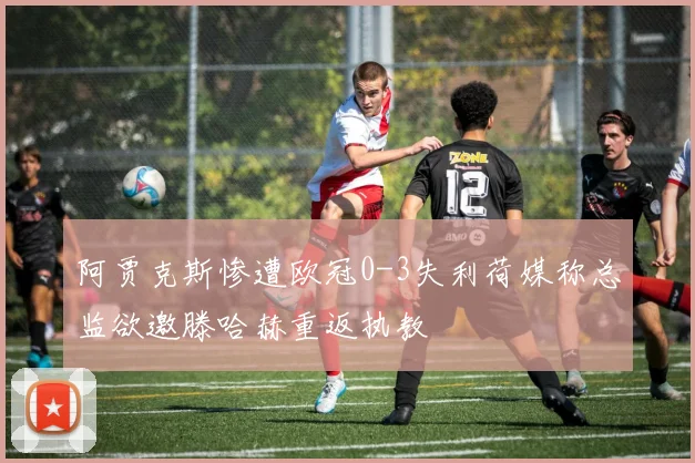 阿贾克斯惨遭欧冠0-3失利荷媒称总监欲邀滕哈赫重返执教
